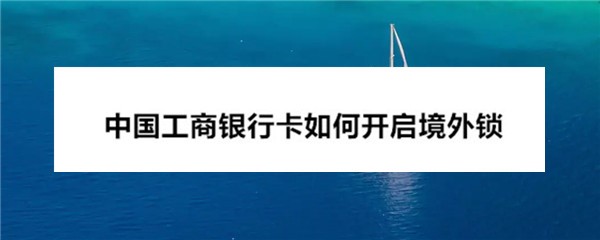 中国工商银行卡怎么开启境外锁? 工商银行境外锁的开启方法