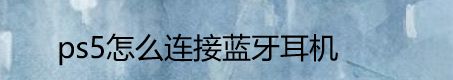 ps5如何連接藍牙耳機? 索尼ps5連接藍牙耳機的技巧